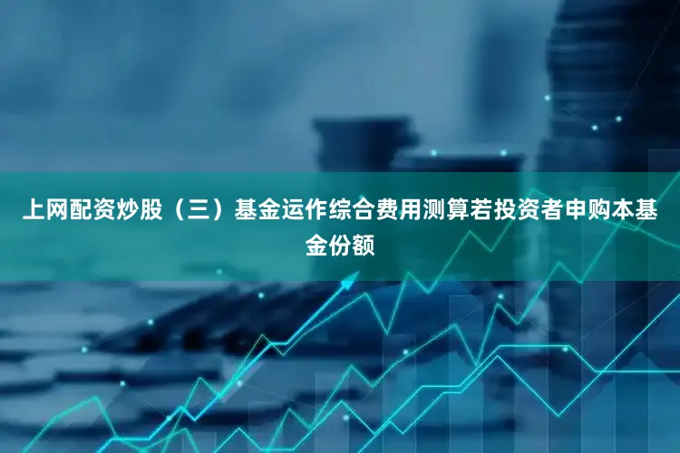 上网配资炒股(三)基金运作综合费用测算若投资者申购本基金份额