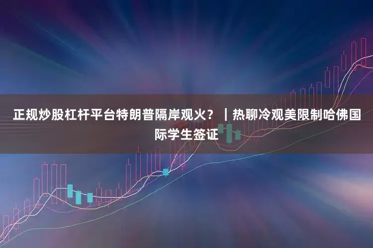 正规炒股杠杆平台特朗普隔岸观火？｜热聊冷观美限制哈佛国际学生签证