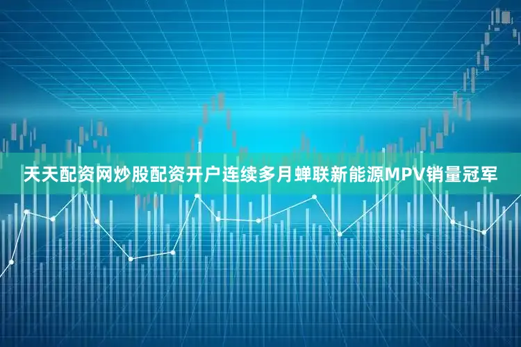 天天配资网炒股配资开户连续多月蝉联新能源MPV销量冠军