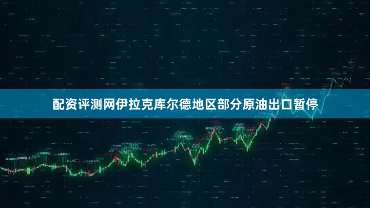配资评测网伊拉克库尔德地区部分原油出口暂停