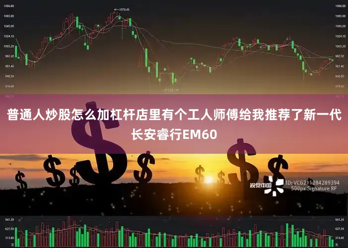 普通人炒股怎么加杠杆店里有个工人师傅给我推荐了新一代长安睿行EM60