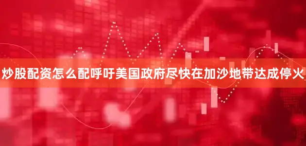炒股配资怎么配呼吁美国政府尽快在加沙地带达成停火