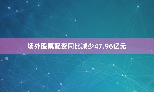 场外股票配资同比减少47.96亿元