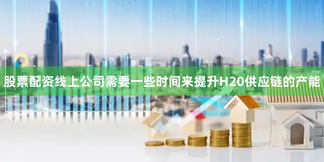 股票配资线上公司需要一些时间来提升H20供应链的产能